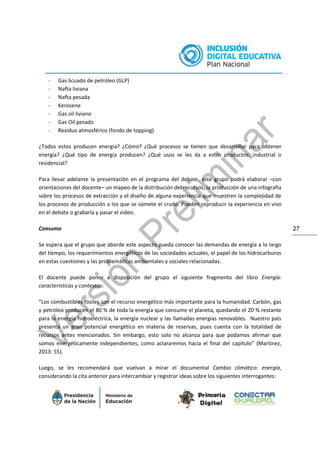 27
- Gas licuado de petróleo (GLP)
- Nafta liviana
- Nafta pesada
- Kerosene
- Gas oil liviano
- Gas Oil pesado
- Residuo atmosférico (fondo de topping)
¿Todos estos producen energía? ¿Cómo? ¿Qué procesos se tienen que desarrollar para obtener
energía? ¿Qué tipo de energía producen? ¿Qué usos se les da a estos productos: industrial o
residencial?
Para llevar adelante la presentación en el programa del debate, este grupo podrá elaborar –con
orientaciones del docente– un mapeo de la distribución del recursos, la producción de una infografía
sobre los procesos de extracción y el diseño de alguna experiencia que muestren la complejidad de
los procesos de producción a los que se somete el crudo. Pueden reproducir la experiencia en vivo
en el debate o grabarla y pasar el video.
Consumo
Se espera que el grupo que aborde este aspecto pueda conocer las demandas de energía a lo largo
del tiempo, los requerimientos energéticos de las sociedades actuales, el papel de los hidrocarburos
en estas cuestiones y las problemáticas ambientales y sociales relacionadas.
El docente puede poner a disposición del grupo el siguiente fragmento del libro Energía:
características y contextos:
“Los combustibles fósiles son el recurso energético más importante para la humanidad. Carbón, gas
y petróleo producen el 80 % de toda la energía que consume el planeta, quedando el 20 % restante
para la energía hidroeléctrica, la energía nuclear y las llamadas energías renovables. Nuestro país
presenta un gran potencial energético en materia de reservas, pues cuenta con la totalidad de
recursos antes mencionados. Sin embargo, esto solo no alcanza para que podamos afirmar que
somos energéticamente independientes, como aclararemos hacia el final del capítulo” (Martínez,
2013: 55).
Luego, se les recomendará que vuelvan a mirar el documental Cambio climático: energía,
considerando la cita anterior para intercambiar y registrar ideas sobre los siguientes interrogantes:
 
