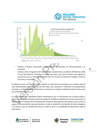 30
- Analicen el gráfico relacionado la disponibilidad de petróleo, los descubrimientos y la
extracción.
- Vuelvan a leer el fragmento del texto Energía: características y contextos. Reflexionen sobre
el caso Vaca Muerta. Teniendo en cuenta este dato, ¿por qué les parece que algunos lo
mencionan como un hallazgo que podría permitir alcanzar la soberanía energética mientras
que otros lo cuestionan?
El objetivo es que, por un lado, puedan advertir la relevancia de la energía en un mundo cada vez
más industrializado y tecnológico y, por otro lado, que comiencen a identificar las problemáticas
asociadas a su disponibilidad, la demanda, el consumo y el impacto ambiental producto del uso de
los combustibles fósiles.
En este momento los estudiantes habrán atravesado ya por un intercambio con el grupo amplio y
habrán mirado las dos primeras partes del programa Científicos Argentinos en el que se presenta un
debate sobre el fracking. Será importante que recuperen del programa para analizar qué se pone en
juego a la hora de debatir sobre esta técnica: no solo lo ambiental, sino también la matriz energética
y el modo en que la variable del consumo incide en esto y la posibilidad de desarrollar matrices
alternativas.
 