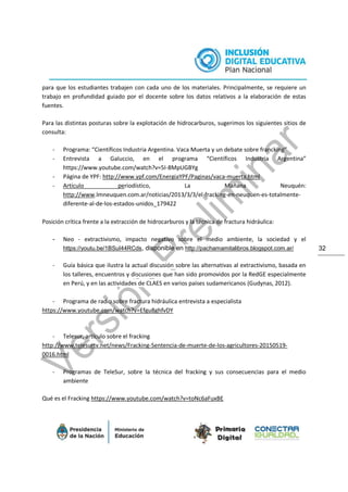 32
para que los estudiantes trabajen con cada uno de los materiales. Principalmente, se requiere un
trabajo en profundidad guiado por el docente sobre los datos relativos a la elaboración de estas
fuentes.
Para las distintas posturas sobre la explotación de hidrocarburos, sugerimos los siguientes sitios de
consulta:
- Programa: “Científicos Industria Argentina. Vaca Muerta y un debate sobre francking”
- Entrevista a Galuccio, en el programa “Científicos Industria Argentina”
https://www.youtube.com/watch?v=5I-8MpUGBYg
- Página de YPF: http://www.ypf.com/EnergiaYPF/Paginas/vaca-muerta.html
- Artículo periodístico, La Mañana Neuquén:
http://www.lmneuquen.com.ar/noticias/2013/3/3/el-fracking-en-neuquen-es-totalmente-
diferente-al-de-los-estados-unidos_179422
Posición crítica frente a la extracción de hidrocarburos y la técnica de fractura hidráulica:
- Neo - extractivismo, impacto negativo sobre el medio ambiente, la sociedad y el
https://youtu.be/1BSuI44RCds, disponible en http://pachamamitalibros.blogspot.com.ar/
- Guía básica que ilustra la actual discusión sobre las alternativas al extractivismo, basada en
los talleres, encuentros y discusiones que han sido promovidos por la RedGE especialmente
en Perú, y en las actividades de CLAES en varios países sudamericanos (Gudynas, 2012).
- Programa de radio sobre fractura hidráulica entrevista a especialista
https://www.youtube.com/watch?v=Efgu8ghfvDY
- Telesur, artículo sobre el fracking
http://www.telesurtv.net/news/Fracking-Sentencia-de-muerte-de-los-agricultores-20150519-
0016.html
- Programas de TeleSur, sobre la técnica del fracking y sus consecuencias para el medio
ambiente
Qué es el Fracking https://www.youtube.com/watch?v=toNc6aFuxBE
 