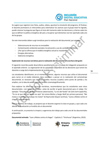 34
Se sugiere que registren (con fotos, audios, videos, apuntes) la simulación del programa. Al finalizar,
el docente promoverá un intercambio para sistematizar los avances que el grupo total ha logrado,
puede retomar la pregunta que figura al inicio del momento sobre las decisiones y criterios sobre los
que se definen la política energética del país y recuperar qué elementos nos han aportado cada uno
de los grupos.
De este intercambio deben surgir temáticas para la realización del documental, por ejemplo:
- Sobreconsumo de recursos no renovables
- Contaminación ambiental asociada a la extracción y uso de combustibles fósiles
- ¿Por qué se afirma que el modelo energético actual es insostenible?
- Energías alternativas
- Soberanía energética
Exploración de recursos narrativos para la realización del documental y la escritura del guión
El siguiente recorrido puede desarrollarse paralelamente con el trabajo de indagación propuesto en
el apartado anterior. La organización de las actividades dependerá de las decisiones que tomen los
docentes a cargo de la implementación de la propuesta.
Los estudiantes identificaron, en el momento anterior, algunos recursos que utiliza el documental
para narrar en el medio televisivo. Para comenzar a pensar en la realización del cortometraje
documental, es necesario que retomen aquellos recursos (cuadro) como punto de partida y los
amplíen, con la idea de poder expresar también cinematográficamente.
Para explorar los diferentes recursos narrativos, recomendamos que los estudiantes vean otros
documentales –con temática variadas– antes de escribir el guión documental para el rodaje. Por
ejemplo: “Chucalezna” de Jorge Preloran (observación), “La era del ñandú” de Carlo Sorín (apócrifo),
“Yo no sé que me han hecho tus ojos” de Lorena Muñoz y Sergio Wolf (en primera persona), “Me
matan si no trabajo, si trabajo me matan” de Raymundo Glayzer (archivo), “Juana y Mateo contra el
chagas” (serie animada).
Para la dinámica de trabajo, se propone que el docente organice la clase en grupos, y que cada uno
aborde la visualización y el análisis de un documental.
A continuación, se presenta la sinopsis y sugerencias de trabajo para cada uno de los documentales
propuestos.
Documental animado: “Juan y Mateo contra el chagas” - Capítulo 2: “Vinchucas” (Argentina, 2013).
 