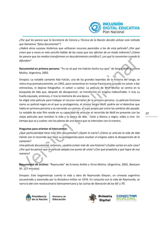 37
¿Por qué les parece que la Secretaría de Ciencia y Técnica de la Nación decidió utilizar este método
que llamamos “falso documental”?
¿Habrá otros sucesos históricos que utilizaron recursos parecidos a los de esta película? ¿Por qué
creen que a veces es más sencillo hablar de las cosas que nos afectan de un modo indirecto? ¿Cómo
les parece que los medios transforman un descubrimiento científico?, ¿en qué lo convierten cuando lo
difunden?
Documental en primera persona: “Yo no sé qué me habrán hecho tus ojos” de Sergio Wolf y Lorena
Muñoz. Argentina, 2003.
Sinopsis: La notable cantante Ada Falcón, una de las grandes leyendas de la historia del tango, se
retira muy prematuramente, en 1942, para convertirse en monja franciscana jurando no volver a dar
entrevistas, ni dejarse fotografiar, ni volver a cantar. La película de Wolf-Muñoz se centra en la
búsqueda de Ada que, después de desaparecer, se transformó en enigma indescifrable. Ir tras su
huella equivale, entonces, ir tras la memoria de una época.
Se eligió esta película para trabajar el recurso narrativo de la primera persona. La película funciona
como un policial negro en el que su protagonista, el mismo Sergio Wolf, podría ser el detective que
habla en primera persona y va narrando un camino, el suyo propio por entre las sombras del pasado.
Lo notable de este film reside en su capacidad de articular el recorrido de Wolf en presente con las
viejas películas que revisitan la vida y la época de Ada. Color y blanco y negro, video y cine. Un
tiempo que va y vuelve: son los planos de una época que se intercalan con la nuestra.
Preguntas para orientar el intercambio:
¿Qué particularidad tiene este film documental? ¿Quién lo narra? ¿Cómo se articula la vida de Ada
Falcón con el recorrido que hace su protagonista para resolver el enigma sobre la desaparición de la
cantante?
Una película documental, entonces, ¿podría contar más de una historia? ¿Cuáles serían en este caso?
¿Por qué les parece que la película adopta ese punto de vista? ¿Con qué propósito y qué logra de esa
manera?
Documental de archivo: “Raymundo” de Ernesto Ardito y Virna Molina. (Argentina, 2002, Betacam
SP, 127 minutos)
Sinopsis: Este largometraje cuenta la vida y obra de Raymundo Gleyzer, un cineasta argentino
secuestrado y asesinado por la dictadura militar en 1976. En conjunto con la vida de Raymundo, se
narra la del cine revolucionario latinoamericano y las luchas de liberación de los 60' y 70'.
 