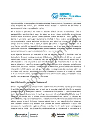 4
de sistematicidad o rigurosidad en el proceso de indagación y aprendizaje. Simplemente, se trata de
otros márgenes de libertad, que habilitan modos diversos y profundos de desarrollar el
pensamiento, la lectura y la producción escrita.
En la lectura en pantalla ya no existe una totalidad textual tal como la conocimos, sino la
yuxtaposición o coexistencia de clases de textos que antes estaban distribuidos entre objetos
distintos: libros de cuentos, guiones cinematográficos, reseñas en revistas…, ahora leemos todo
dentro de un mismo soporte, pero sumamos la dificultad de haber perdido las marcas que nos
permitían distinguir, ordenar y clasificar los discursos, y no solo textos sino también imágenes. La
antigua oposición entre el libro, lo escrito, la lectura –por un lado– y la pantalla y la imagen –por el
otro– ha sido sustituida por la aparición de un nuevo soporte que sirve a la vez para la cultura escrita
y la cultura audiovisual. La convergencia en la pantalla de todos los discursos, soportes e imágenes
que siempre estuvieron separados nos coloca frente a una nueva realidad.
Estos aspectos encuadran la necesidad de que los equipos directivos y docentes sean los
destinatarios de estos nuevos procesos de alfabetización múltiple, de modo tal que los puedan
desplegar en el interior de las escuelas, en particular, en las aulas con los alumnos. Por lo tanto, la
alfabetización no solo comprende el conocimiento respecto del funcionamiento de las TIC o de
algunas aplicaciones específicas, sino principalmente su integración como un espacio pedagógico de
investigación, desarrollo, selección y sistematización de información, producción de conocimientos e
intercambio multidireccional y en red, que –aplicado a nuevos procesos de enseñanza– abrirá los
horizontes de la escuela a la formación de nuevas subjetividades, distintas de la letrada, así como a
la de una nueva ciudadanía, capaz de crear contextos de comunicación y redes, a través de las cuales
puedan expresar y compartir sus saberes y opiniones.
La actividad científico-tecnológica y el documental
En este proyecto se propone considerar como problemáticas fundamentales aquellas que refieran a
la actividad científico-tecnológica que, a partir de la segunda mitad del siglo XX, ha cobrado
protagonismo en la esfera pública debido a su implicancia socio-política. La ciencia –se declama–
aspira a conocer verdaderamente el mundo y a promover, a la vez, la posibilidad técnica para el
desarrollo del hombre. Pero la relación entre conocimiento científico y “verdad” es compleja: en
primer término, porque toda teoría científica posee enunciados fundamentales que se asumen como
válidos, aunque no pueda decirse de ellos que sean verdaderos y, en segundo término, porque en
todo momento histórico hay modelos que conviven en tensión –epistémica y social– con
consecuencias muy diferentes según se adhiera o no a ellos. Por otra parte, la cara tecnológica se
muestra igual de tensa. Late allí una cierta ambigüedad que se desliza entre la fascinación y el
 