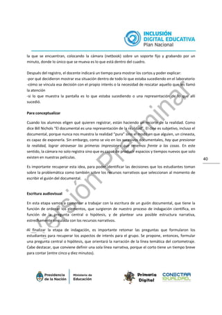 40
la que se encuentran, colocando la cámara (netbook) sobre un soporte fijo y grabando por un
minuto, donde lo único que se mueva es lo que está dentro del cuadro.
Después del registro, el docente indicará un tiempo para mostrar los cortos y poder explicar:
-por qué decidieron mostrar esa situación dentro de todo lo que estaba sucediendo en el laboratorio
-cómo se vincula esa decisión con el propio interés o la necesidad de rescatar aquello que les llamó
la atención
-si lo que muestra la pantalla es lo que estaba sucediendo o una representación de lo que allí
sucedió.
Para conceptualizar
Cuando los alumnos eligen qué quieren registrar, están haciendo un recorte de la realidad. Como
dice Bill Nichols “El documental es una representación de la realidad”. El cine es subjetivo, incluso el
documental, porque nunca nos muestra la realidad “pura” sino el modo en que alguien, un cineasta,
es capaz de exponerla. Sin embargo, como se vio en los sucesivos documentales, hay que presionar
la realidad, lograr atravesar las primeras impresiones que tenemos frente a las cosas. En este
sentido, la cámara no solo registra sino que es capaz de producir espacios y tiempos nuevos que solo
existen en nuestras películas.
Es importante recuperar esta idea, para poder identificar las decisiones que los estudiantes toman
sobre la problemática como también sobre los recursos narrativos que seleccionan al momento de
escribir el guión del documental.
Escritura audiovisual
En esta etapa vamos a comenzar a trabajar con la escritura de un guión documental, que tiene la
función de ordenar los elementos, que surgieron de nuestro proceso de indagación científica, en
función de la pregunta central o hipótesis, y de plantear una posible estructura narrativa,
estrechamente vinculada con los recursos narrativos.
Al finalizar la etapa de indagación, es importante retomar las preguntas que formularon los
estudiantes para recuperar los aspectos de interés para el grupo. Se propone, entonces, formular
una pregunta central o hipótesis, que orientará la narración de la línea temática del cortometraje.
Cabe destacar, que conviene definir una sola línea narrativa, porque el corto tiene un tiempo breve
para contar (entre cinco y diez minutos).
 