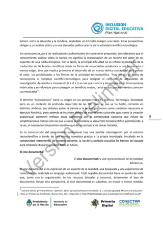 5
pánico, entre la salvación y la condena, dejándole un estrecho margen a la razón. Estas perspectivas
obligan a un análisis crítico y a una discusión pública acerca de la actividad científico-tecnológica.
En consecuencia, para las realizaciones audiovisuales de la presente propuesta, consideramos que el
conocimiento público sobre la ciencia no significa la reproducción de un recorte del saber de los
expertos de una cierta disciplina. Por lo tanto, la principal dificultad no se refiere al problema de la
traducción de las teorías científicas desde su forma de enunciación académica a una forma más o
menos vulgar, sino que implica promover el desarrollo de un marco teórico conceptual para pensar
el valor, las posibilidades y los límites de la actividad tecnocientífica. “Hoy en día se habla de
tecnociencia o complejo científico-tecnológico para designar el conjunto de actividades de
investigación, desarrollo e innovación (i + d + i) en las que ciencia y tecnología están intensamente
imbricadas y se refuerzan para conseguir un beneficio mutuo, tanto en sus procedimientos como en
sus resultados”2
.
El término “tecnociencia” tiene su origen en las perspectivas CTS (Ciencia, Tecnología, Sociedad),
pero en un contexto de profundo desarrollo de las TIC, pues su uso se ha hecho corriente en
distintos ámbitos. Los debates sobre la ciencia y la tecnología tienen como condición necesaria el
ejercicio histórico, pero además se inscriben dentro de expresiones culturales que, como la creación
audiovisual, permiten enfocar estas cuestiones con la complejidad narrativa que refute las
simplificaciones míticas con las que a veces se considera al desarrollo tecnocientífico permitiendo, a
la vez, el necesario compromiso emotivo que dé un anclaje a los temas tratados.
En la construcción del pensamiento audiovisual hay una posible interrogación por el entorno
tecnocientífico a través de una mirada novedosa gracias a la propia tecnología. Instalado en la
complejidad instrumental de nuestro presente, la luz de la pantalla actualiza los hechos del pasado
para cristalizar disparos posibles hacia el futuro.
El cine documental
El cine documental es una representación de la realidad.
Bill Nichols
El cine documental es la expresión de un aspecto de la realidad, una búsqueda y una experiencia de
conocimiento, realizada en lenguaje audiovisual. Todo registro documental tiene un punto de vista
que, junto con la organización de los recursos (visuales y sonoros), determinan el tipo de
documental. Desde esta perspectiva, el cine documental es subjetivo, en mayor o menor medida,
2
Gabriela Mohina y Patricia Moreno: “Química”. Series para la Enseñanza en el modelo 1 a 1. Conectar Igualdad. Ministerio de Educación
/ Educ.ar. Presidencia de la Nación. Buenos Aires. 2011. Disponible en http://bibliotecadigital.educ.ar/uploads/contents/M-Quimica.pdf
 