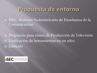  ISEC. Instituto Sudamericano de Enseñanza de la
Comunicación
 Propuesta para clases de Producción de Televisión
 Unificación de herramientas en un sitio:
 Edmodo
 