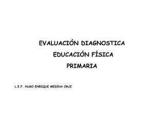 EVALUACIÓN DIAGNOSTICA
EDUCACIÓN FÍSICA
PRIMARIA
L.E.F. HUGO ENRIQUE MEDINA CRUZ
 