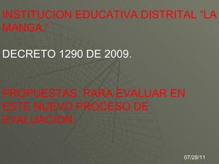 INSTITUCION EDUCATIVA DISTRITAL “LA MANGA.” DECRETO 1290 DE 2009. PROPUESTAS  PARA EVALUAR EN ESTE NUEVO PROCESO DE  EVALUACION. 07/28/11 