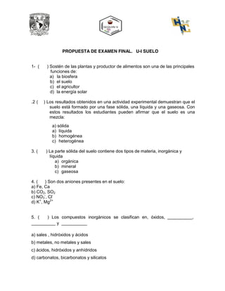 PROPUESTA DE EXAMEN FINAL. U-I SUELO
1- ( ) Sostén de las plantas y productor de alimentos son una de las principales
funciones de:
a) la biosfera
b) el suelo
c) el agricultor
d) la energía solar
.2 ( ) Los resultados obtenidos en una actividad experimental demuestran que el
suelo está formado por una fase sólida, una líquida y una gaseosa. Con
estos resultados los estudiantes pueden afirmar que el suelo es una
mezcla:
a) sólida
a) líquida
b) homogénea
c) heterogénea
3. ( ) La parte sólida del suelo contiene dos tipos de materia, inorgánica y
líquida
a) orgánica
b) mineral
c) gaseosa
4. ( ) Son dos aniones presentes en el suelo:
a) Fe, Ca
b) CO2, SO2
- -
c) NO3 , Cl
d) K+
, Mg2+
5. ( ) Los compuestos inorgánicos se clasifican en, óxidos, ,
y
a) sales , hidróxidos y ácidos
b) metales, no metales y sales
c) ácidos, hidróxidos y anhídridos
d) carbonatos, bicarbonatos y silicatos
b
b
a
+
a
a
 