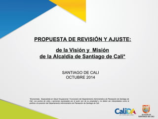 PROPUESTA DE REVISIÓN Y AJUSTE: 
de la Visión y Misión 
de la Alcaldía de Santiago de Cali* 
SANTIAGO DE CALI 
OCTUBRE 2014 
*Economista, Especialista en Salud Ocupacional. Funcionario del Departamento Administrativo de Planeación de Santiago de 
Cali. Los puntos de vista y opiniones expresadas por el autor son de su propiedad y no deben ser interpretados como la 
política o la posición del Departamento Administrativo de Planeación de Santiago de Cali. 
 