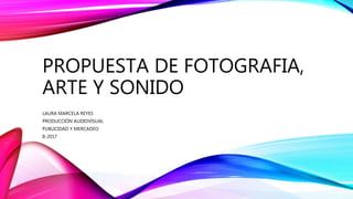 PROPUESTA DE FOTOGRAFIA,
ARTE Y SONIDO
LAURA MARCELA REYES
PRODUCCIÓN AUDIOVISUAL
PUBLICIDAD Y MERCADEO
II-2017
 