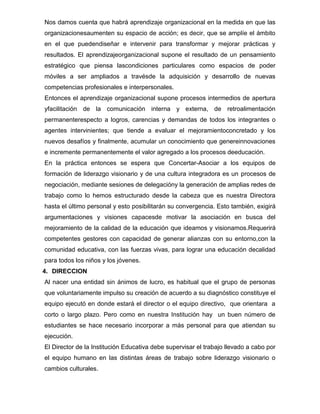 Nos damos cuenta que habrá aprendizaje organizacional en la medida en que las
organizacionesaumenten su espacio de acción; es decir, que se amplíe el ámbito
en el que puedendiseñar e intervenir para transformar y mejorar prácticas y
resultados. El aprendizajeorganizacional supone el resultado de un pensamiento
estratégico que piensa lascondiciones particulares como espacios de poder
móviles a ser ampliados a travésde la adquisición y desarrollo de nuevas
competencias profesionales e interpersonales.
Entonces el aprendizaje organizacional supone procesos intermedios de apertura
yfacilitación de la comunicación interna y externa, de retroalimentación
permanenterespecto a logros, carencias y demandas de todos los integrantes o
agentes intervinientes; que tiende a evaluar el mejoramientoconcretado y los
nuevos desafíos y finalmente, acumular un conocimiento que genereinnovaciones
e incremente permanentemente el valor agregado a los procesos deeducación.
En la práctica entonces se espera que Concertar-Asociar a los equipos de
formación de liderazgo visionario y de una cultura integradora es un procesos de
negociación, mediante sesiones de delegacióny la generación de amplias redes de
trabajo como lo hemos estructurado desde la cabeza que es nuestra Directora
hasta el último personal y esto posibilitarán su convergencia. Esto también, exigirá
argumentaciones y visiones capacesde motivar la asociación en busca del
mejoramiento de la calidad de la educación que ideamos y visionamos.Requerirá
competentes gestores con capacidad de generar alianzas con su entorno,con la
comunidad educativa, con las fuerzas vivas, para lograr una educación decalidad
para todos los niños y los jóvenes.
4. DIRECCION
Al nacer una entidad sin ánimos de lucro, es habitual que el grupo de personas
que voluntariamente impulso su creación de acuerdo a su diagnóstico constituye el
equipo ejecutó en donde estará el director o el equipo directivo, que orientara a
corto o largo plazo. Pero como en nuestra Institución hay un buen número de
estudiantes se hace necesario incorporar a más personal para que atiendan su
ejecución.
El Director de la Institución Educativa debe supervisar el trabajo llevado a cabo por
el equipo humano en las distintas áreas de trabajo sobre liderazgo visionario o
cambios culturales.
 