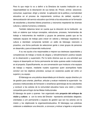 Pero lo que mejor lo va a definir a la Directora de nuestra Institución en su
responsabilidad es la descripción de sus tareas de: Prever, animar, solucionar,
comunicar, supervisar, dirigir y orientar la aplicación de la política y normatividad
educativa en el proceso de mejoramiento continuo de calidad, equidad y
democratización del servicio educativo que brinda a los educandos en la formación
de estudiantes y docentes líderes proactivos y visionarios respetando las diversas
culturas y valores humanos y cristianos.
       También debemos tener en cuenta que la dirección de la Institución es
todo un sistema que incluye conceptos, estructuras, procesos, herramientas de
trabajo e instrumentos de medición y grupos de personas puesto que se ha
realizado equipos de trabajo para crecer en valores y liderazgo respetando su
cultura e identidad; comprende también un estilo de liderazgo visionario o
proactivo, una forma particular de seleccionar gente o crear grupos de personas
en desarrollo y para el desarrollo institucional.
       A su vez ayuda a los responsables a mejorar sus destrezas capacidades y
competencias de trabajo a través de elogios y retroalimentación positiva basado
en la observación y supervisión. Por lo tanto diremos que es una actividad que
mejora el desempeño en forma permanente de todos quienes están involucrados
en el proyecto. Específicamente, es una conversación que involucra a los equipos
de trabajo a mejorar, mediante nuestro supervisor quien acompañara hasta
concluir con los objetivos previstos; aunque en ocasiones puede ser entre un
superior y su equipo.
       El liderazgo es una práctica desarrollada por el director, equipo directivo y/o
de gestión para orientar, planificar, articular y evaluar mediante la supervisión los
procesos institucionales de formación o enseñanza aprendizaje de los estudiantes
y conducir a los actores de la comunidad educativa hacia una visión y misión
compartida para el logro de las Metas Institucionales
El liderazgo de quien o quienes han organizado este proyecto del enfoque de
visión y cultura a con la venia del Director representa actividades delgestor,
orientadas a unir permanente a equipos de gestión que son los actores con la
misión y los objetivosde la organizacióneducativa. El liderazgoy sus prácticas
colaboran a establecer una dirección, a convocar y motivar a lagente a emprender
 