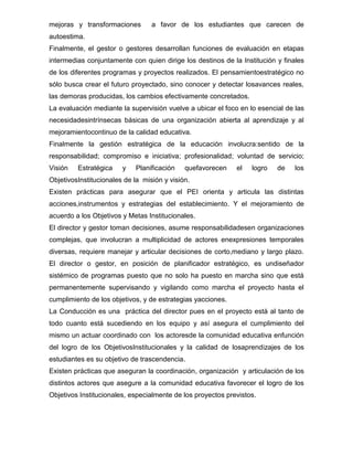 mejoras y transformaciones        a favor de los estudiantes que carecen de
autoestima.
Finalmente, el gestor o gestores desarrollan funciones de evaluación en etapas
intermedias conjuntamente con quien dirige los destinos de la Institución y finales
de los diferentes programas y proyectos realizados. El pensamientoestratégico no
sólo busca crear el futuro proyectado, sino conocer y detectar losavances reales,
las demoras producidas, los cambios efectivamente concretados.
La evaluación mediante la supervisión vuelve a ubicar el foco en lo esencial de las
necesidadesintrínsecas básicas de una organización abierta al aprendizaje y al
mejoramientocontinuo de la calidad educativa.
Finalmente la gestión estratégica de la educación involucra:sentido de la
responsabilidad; compromiso e iniciativa; profesionalidad; voluntad de servicio;
Visión   Estratégica    y    Planificación   quefavorecen    el   logro   de    los
ObjetivosInstitucionales de la misión y visión.
Existen prácticas para asegurar que el PEI orienta y articula las distintas
acciones,instrumentos y estrategias del establecimiento. Y el mejoramiento de
acuerdo a los Objetivos y Metas Institucionales.
El director y gestor toman decisiones, asume responsabilidadesen organizaciones
complejas, que involucran a multiplicidad de actores enexpresiones temporales
diversas, requiere manejar y articular decisiones de corto,mediano y largo plazo.
El director o gestor, en posición de planificador estratégico, es undiseñador
sistémico de programas puesto que no solo ha puesto en marcha sino que está
permanentemente supervisando y vigilando como marcha el proyecto hasta el
cumplimiento de los objetivos, y de estrategias yacciones.
La Conducción es una práctica del director pues en el proyecto está al tanto de
todo cuanto está sucediendo en los equipo y así asegura el cumplimiento del
mismo un actuar coordinado con los actoresde la comunidad educativa enfunción
del logro de los ObjetivosInstitucionales y la calidad de losaprendizajes de los
estudiantes es su objetivo de trascendencia.
Existen prácticas que aseguran la coordinación, organización y articulación de los
distintos actores que asegure a la comunidad educativa favorecer el logro de los
Objetivos Institucionales, especialmente de los proyectos previstos.
 