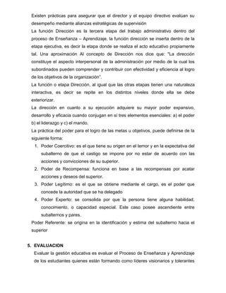 Existen prácticas para asegurar que el director y el equipo directivo evalúan su
 desempeño mediante alianzas estratégicas de supervisión
 La función Dirección es la tercera etapa del trabajo administrativo dentro del
 proceso de Enseñanza – Aprendizaje, la función dirección se inserta dentro de la
 etapa ejecutiva, es decir la etapa donde se realiza el acto educativo propiamente
 tal. Una aproximación Al concepto de Dirección nos dice que: "La dirección
 constituye el aspecto interpersonal de la administración por medio de la cual los
 subordinados pueden comprender y contribuir con efectividad y eficiencia al logro
 de los objetivos de la organización”.
 La función o etapa Dirección, al igual que las otras etapas tienen una naturaleza
 interactiva, es decir se repite en los distintos niveles donde ella se debe
 exteriorizar.
 La dirección en cuanto a su ejecución adquiere su mayor poder expansivo,
 desarrollo y eficacia cuando conjugan en sí tres elementos esenciales: a) el poder
 b) el liderazgo y c) el mando.
 La práctica del poder para el logro de las metas u objetivos, puede definirse de la
 siguiente forma:
  1. Poder Coercitivo: es el que tiene su origen en el temor y en la expectativa del
      subalterno de que el castigo se impone por no estar de acuerdo con las
      acciones y convicciones de su superior.
  2. Poder de Recompensa: funciona en base a las recompensas por acatar
      acciones y deseos del superior.
  3. Poder Legítimo: es el que se obtiene mediante el cargo, es el poder que
      concede la autoridad que se ha delegado
  4. Poder Experto: se consolida por que la persona tiene alguna habilidad,
      conocimiento, o capacidad especial. Este caso posee ascendiente entre
      subalternos y pares.
 Poder Referente: se origina en la identificación y estima del subalterno hacia el
 superior


5. EVALUACION
  Evaluar la gestión educativa es evaluar el Proceso de Enseñanza y Aprendizaje
  de los estudiantes quienes están formando como líderes visionarios y tolerantes
 