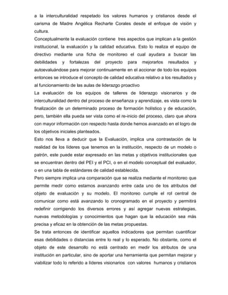 a la interculturalidad respetado los valores humanos y cristianos desde el
carisma de Madre Angélica Recharte Corales desde el enfoque de visión y
cultura.
Conceptualmente la evaluación contiene tres aspectos que implican a la gestión
institucional, la evaluación y la calidad educativa. Esto lo realiza el equipo de
directivo mediante una ficha de monitoreo el cual ayudara a buscar las
debilidades   y   fortalezas   del    proyecto   para   mejorarlos   resultados   y
autoevaluándose para mejorar continuamente en el accionar de todo los equipos
entonces se introduce el concepto de calidad educativa relativo a los resultados y
al funcionamiento de las aulas de liderazgo proactivo
La evaluación de los equipos de talleres de liderazgo visionarios y de
interculturalidad dentro del proceso de enseñanza y aprendizaje, es vista como la
finalización de un determinado proceso de formación holístico y de educación,
pero, también ella pueda ser vista como el re-inicio del proceso, claro que ahora
con mayor información con respecto hasta donde hemos avanzado en el logro de
los objetivos iniciales planteados.
Esto nos lleva a deducir que la Evaluación , implica una contrastación de la
realidad de los líderes que tenemos en la institución, respecto de un modelo o
patrón, este puede estar expresado en las metas y objetivos institucionales que
se encuentran dentro del PEI y el PCI, o en el modelo conceptual del evaluador,
o en una tabla de estándares de calidad establecida.
Pero siempre implica una comparación que se realiza mediante el monitoreo que
permite medir como estamos avanzando entre cada uno de los atributos del
objeto de evaluación y su modelo. El monitoreo cumple el rol central de
comunicar como está avanzando lo cronogramado en el proyecto y permitirá
redefinir corrigiendo los diversos errores y así agregar nuevas estrategias,
nuevas metodologías y conocimientos que hagan que la educación sea más
precisa y eficaz en la obtención de las metas propuestas.
Se trata entonces de identificar aquellos indicadores que permitan cuantificar
esas debilidades o distancias entre lo real y lo esperado. No obstante, como el
objeto de este desarrollo no está centrado en medir los atributos de una
institución en particular, sino de aportar una herramienta que permitan mejorar y
viabilizar todo lo referido a líderes visionarios con valores humanos y cristianos
 
