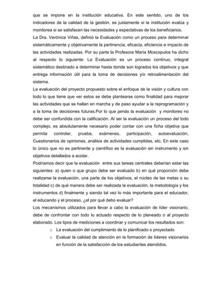 que se impone en la institución educativa. En este sentido, uno de los
indicadores de la calidad de la gestión, es justamente si la institución evalúa y
monitorea si se satisfacen las necesidades y expectativas de los beneficiarios.
La Dra. Verónica Viñas, definió la Evaluación como un proceso para determinar
sistemáticamente y objetivamente la pertinencia, eficacia, eficiencia e impacto de
las actividades realizadas. Por su parte la Profesora María Moscopulos ha dicho
al respecto lo siguiente: La Evaluación es un proceso continuo, integral
sistemático destinado a determinar hasta donde son logrados los objetivos y que
entrega información útil para la toma de decisiones y/o retroalimentación del
sistema.
La evaluación del proyecto propuesto sobre el enfoque de la visión y cultura con
todo lo que tiene que ver estos se debe plantearse como finalidad para mejorar
las actividades que se hallan en marcha y de paso ayudar a la reprogramación y
a la toma de decisiones futuras.Por lo que jamás la evaluación y monitoreo no
debe ser confundida con la calificación. Al ser la evaluación un proceso del todo
complejo, es absolutamente necesario poder contar con una ficha objetiva que
permita      controlar,   prueba,   exámenes,      participación,   autoevaluación,
Cuestionarios de opiniones, análisis de actividades cumplidas, etc. En este caso
lo único que no es pertinente y científico es la evaluación sin instrumento y sin
objetivos detallados a acotar.
Podríamos decir que la evaluación entre sus tareas centrales deberían estar las
siguientes: a) quien o que grupo debe ser evaluado b) en qué proporción debe
realizarse la evaluación, una parte de los objetivos, el núcleo de las metas o su
totalidad c) de qué manera debe ser realizada la evaluación, la metodología y los
instrumentos d) finalmente y siendo tal vez lo más importante para el educador,
el educando y el proceso, ¿el por qué debo evaluar?
Los mecanismos utilizados para llevar a cabo la evaluación de líder visionario,
debe de confrontar con todo lo actuado respecto de lo planeado o al proyecto
elaborado. Los tipos de mediciones a coordinar y comunicar los resultados son:
           o La evaluación del cumplimiento de lo planificado o proyectado
           o Evaluar la calidad de atención en la formación de líderes visionarios
              en función de la satisfacción de los estudiantes atendidos.
 