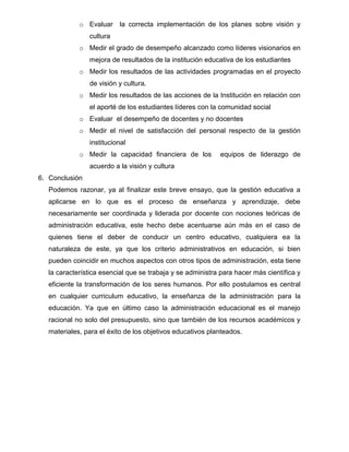 o Evaluar     la correcta implementación de los planes sobre visión y
                cultura
             o Medir el grado de desempeño alcanzado como líderes visionarios en
                mejora de resultados de la institución educativa de los estudiantes
             o Medir los resultados de las actividades programadas en el proyecto
                de visión y cultura.
             o Medir los resultados de las acciones de la Institución en relación con
                el aporté de los estudiantes líderes con la comunidad social
             o Evaluar el desempeño de docentes y no docentes
             o Medir el nivel de satisfacción del personal respecto de la gestión
                institucional
             o Medir la capacidad financiera de los         equipos de liderazgo de
                acuerdo a la visión y cultura
6. Conclusión
   Podemos razonar, ya al finalizar este breve ensayo, que la gestión educativa a
   aplicarse en lo que es el proceso de enseñanza y aprendizaje, debe
   necesariamente ser coordinada y liderada por docente con nociones teóricas de
   administración educativa, este hecho debe acentuarse aún más en el caso de
   quienes tiene el deber de conducir un centro educativo, cualquiera ea la
   naturaleza de este, ya que los criterio administrativos en educación, si bien
   pueden coincidir en muchos aspectos con otros tipos de administración, esta tiene
   la característica esencial que se trabaja y se administra para hacer más científica y
   eficiente la transformación de los seres humanos. Por ello postulamos es central
   en cualquier curriculum educativo, la enseñanza de la administración para la
   educación. Ya que en último caso la administración educacional es el manejo
   racional no solo del presupuesto, sino que también de los recursos académicos y
   materiales, para el éxito de los objetivos educativos planteados.
 