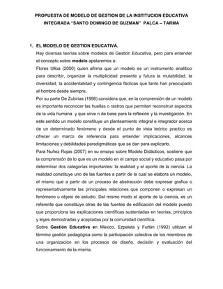 PROPUESTA DE MODELO DE GESTION DE LA INSTITUCION EDUCATIVA
     INTEGRADA “SANTO DOMINGO DE GUZMAN” PALCA – TARMA




1. EL MODELO DE GESTION EDUCATIVA.
  Hay diversas teorías sobre modelos de Gestión Educativa, pero para entender
  el concepto sobre modelo apelaremos a:
  Flores Ulloa (2000) quien afirma que un modelo es un instrumento analítico
  para describir, organizar la multiplicidad presente y futura la mutabilidad, la
  diversidad, la accidentalidad y contingencia fácticas que tanto han preocupado
  al hombre desde siempre.
  Por su parte De Zubirias (1998) considera que, en la comprensión de un modelo
  es importante reconocer las huellas o rastros que permiten reconstruir aspectos
  de la vida humana y que sirve n de base para la reflexión y la investigación. En
  este sentido un modelo constituye un planteamiento integral e integrador acerca
  de un determinado fenómeno y desde el punto de vista teórico practico es
  ofrecer un marco de referencia para entender implicaciones, alcances
  limitaciones y debilidades paradigmáticas que se dan para explicarlo.
  Para Nuñez Rojas (2007) en su ensayo sobre Modelo Didácticos, sostiene que
  la comprensión de lo que es un modelo en el campo social y educativo pasa por
  determinar dos categorías importantes: la realidad y el aporte de la ciencia. La
  realidad constituye uno de las fuentes a partir de la cual se elabora un modelo,
  el mismo que a partir de un proceso de abstracción debe expresar grafica o
  representativamente las principales relaciones que componen o expresan un
  fenómeno u objeto de estudio. Del mismo modo el aporte de la ciencia, es un
  referente que constituye otras de las fuentes de edificación del modelo puesto
  que proporciona las explicaciones científicas sustentadas en teorías, principios
  y leyes demostradas y aceptadas por la comunidad científica.
  Sobre Gestión Educativa en México, Ezpeleta y Furlán (1992) utilizan el
  término gestión pedagógica como la participación colectiva de los miembros de
  una organización en los procesos de diseño, decisión y evaluación del
  funcionamiento de la misma.
 