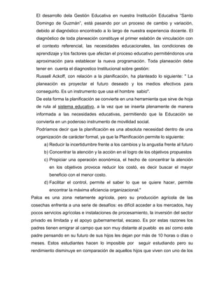 El desarrollo dela Gestión Educativa en nuestra Institución Educativa “Santo
  Domingo de Guzmán”, está pasando por un proceso de cambio y variación,
  debido al diagnóstico encontrado a lo largo de nuestra experiencia docente. El
  diagnóstico de toda planeación constituye el primer eslabón de vinculación con
  el contexto referencial, las necesidades educacionales, las condiciones de
  aprendizaje y los factores que afectan el proceso educativo permitiéndonos una
  aproximación para establecer la nueva programación. Toda planeación debe
  tener en cuenta el diagnostico Institucional sobre gestión:
  Russell Ackoff, con relación a la planificación, ha planteado lo siguiente: " La
  planeación es proyectar el futuro deseado y los medios efectivos para
  conseguirlo. Es un instrumento que usa el hombre sabio".
  De esta forma la planificación se convierte en una herramienta que sirve de hoja
  de ruta al sistema educativo, a la vez que se inserta plenamente de manera
  informada a las necesidades educativas, permitiendo que la Educación se
  convierta en un poderoso instrumento de movilidad social.
  Podríamos decir que la planificación es una absoluta necesidad dentro de una
  organización de carácter formal, ya que la Planificación permite lo siguiente:
      a) Reducir la incertidumbre frente a los cambios y la angustia frente al futuro
      b) Concentrar la atención y la acción en el logro de los objetivos propuestos
      c) Propiciar una operación económica, el hecho de concentrar la atención
         en los objetivos provoca reducir los costó, es decir buscar el mayor
         beneficio con el menor costo.
      d) Facilitar el control, permite el saber lo que se quiere hacer, permite
         encontrar la máxima eficiencia organizacional."
Palca es una zona netamente agrícola, pero su producción agrícola de las
cosechas enfrenta a una serie de desafíos: es difícil acceder a los mercados, hay
pocos servicios agrícolas e instalaciones de procesamiento, la inversión del sector
privado es limitada y el apoyo gubernamental, escaso. Es por estas razones los
padres tienen emigrar al campo que son muy distante al pueblo es así como este
padre pensando en su futuro de sus hijos les dejan por más de 10 horas o días o
meses. Estos estudiantes hacen lo imposible por         seguir estudiando pero su
rendimiento disminuye en comparación de aquellos hijos que viven con uno de los
 