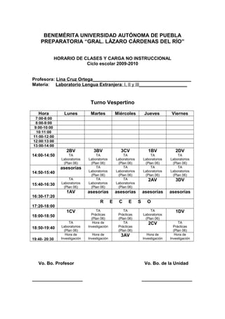 BENEMÉRITA UNIVERSIDAD AUTÓNOMA DE PUEBLA
PREPARATORIA “GRAL. LÁZARO CÁRDENAS DEL RÍO”
HORARIO DE CLASES Y CARGA NO INSTRUCCIONAL
Ciclo escolar 2009-2010
Profesora: Lina Cruz Ortega_______________________________________
Materia: Laboratorio Lengua Extranjera: I, II y III___________________
Turno Vespertino
Hora Lunes Martes Miércoles Jueves Viernes
7:00-8:00
8:00-9:00
9:00-10:00
10:11:00
11:00-12:00
12:00:13:00
13:00-14:00
14:00-14:50
2BV
TA
Laboratorios
(Plan 06)
3BV
TA
Laboratorios
(Plan 06)
3CV
TA
Laboratorios
(Plan 06)
1BV
TA
Laboratorios
(Plan 06)
2DV
TA
Laboratorios
(Plan 06)
14:50-15:40
asesorías TA
Laboratorios
(Plan 06)
TA
Laboratorios
(Plan 06)
TA
Laboratorios
(Plan 06)
TA
Laboratorios
(Plan 06)
15:40-16:30
TA
Laboratorios
(Plan 06)
TA
Laboratorios
(Plan 06)
TA
Laboratorios
(Plan 06)
2AV 3DV
16:30-17:20
1AV asesorías asesorías asesorías asesorías
17:20-18:00
R E C E S O
18:00-18:50
1CV TA
Prácticas
(Plan 06)
TA
Prácticas
(Plan 06)
TA
Laboratorios
(Plan 06)
1DV
18:50-19:40
TA
Laboratorios
(Plan 06)
Hora de
Investigación
TA
Prácticas
(Plan 06)
2CV TA
Prácticas
(Plan 06)
19:40- 20:30
Hora de
Investigación
Hora de
Investigación
3AV Hora de
Investigación
Hora de
Investigación
Vo. Bo. Profesor Vo. Bo. de la Unidad
____________________ ____________________
 