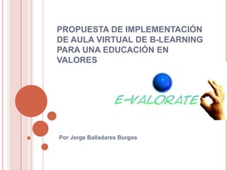 PROPUESTA DE IMPLEMENTACIÓN 
DE AULA VIRTUAL DE B-LEARNING 
PARA UNA EDUCACIÓN EN 
VALORES 
Por Jorge Balladares Burgos 
 