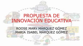 PROPUESTA DE
INNOVACIÓN EDUCATIVA
ROOSE MARY MÁRQUEZ GÓMEZ
MARIA ISABEL MÁRQUEZ GÓMEZ
 