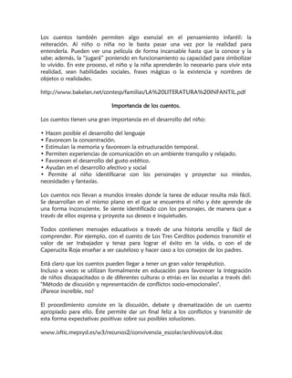 Los cuentos también permiten algo esencial en el pensamiento infantil: la reiteración. Al niño o niña no le basta pasar una vez por la realidad para entenderla. Pueden ver una película de forma incansable hasta que la conoce y la sabe; además, la “jugará” poniendo en funcionamiento su capacidad para simbolizar lo vivido. En este proceso, el niño y la niña aprenderán lo necesario para vivir esta realidad, sean habilidades sociales, frases mágicas o la existencia y nombres de objetos o realidades. 
http://www.bakelan.net/contesp/familias/LA%20LITERATURA%20INFANTIL.pdf 
Importancia de los cuentos. 
Los cuentos tienen una gran importancia en el desarrollo del niño: 
• Hacen posible el desarrollo del lenguaje 
• Favorecen la concentración. 
• Estimulan la memoria y favorecen la estructuración temporal. 
• Permiten experiencias de comunicación en un ambiente tranquilo y relajado. 
• Favorecen el desarrollo del gusto estético. 
• Ayudan en el desarrollo afectivo y social 
• Permite al niño identificarse con los personajes y proyectar sus miedos, necesidades y fantasías. 
Los cuentos nos llevan a mundos irreales donde la tarea de educar resulta más fácil. Se desarrollan en el mismo plano en el que se encuentra el niño y éste aprende de una forma inconsciente. Se siente identificado con los personajes, de manera que a través de ellos expresa y proyecta sus deseos e inquietudes. 
Todos contienen mensajes educativos a través de una historia sencilla y fácil de comprender. Por ejemplo, con el cuento de Los Tres Cerditos podemos transmitir el valor de ser trabajador y tenaz para lograr el éxito en la vida, o con el de Caperucita Roja enseñar a ser cauteloso y hacer caso a los consejos de los padres. 
Está claro que los cuentos pueden llegar a tener un gran valor terapéutico. 
Incluso a veces se utilizan formalmente en educación para favorecer la integración de niños discapacitados o de diferentes culturas o etnias en las escuelas a través del: "Método de discusión y representación de conflictos socio-emocionales". 
¿Parece increíble, no? 
El procedimiento consiste en la discusión, debate y dramatización de un cuento apropiado para ello. Éste permite dar un final feliz a los conflictos y transmitir de esta forma expectativas positivas sobre sus posibles soluciones. 
www.isftic.mepsyd.es/w3/recursos2/convivencia_escolar/archivos/c4.doc 
 