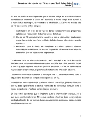 Reporte de intervención con TIC en el aula. “Prof. Rubén Salas 
Estada” 2014 
En este escenario es muy importante que el docente integre en sus clases diversas 
actividades que involucren el uso de TIC, acercando al mismo tiempo a sus alumnos a 
la nueva cultura tecnológica, la sociedad de la información. Así, el rol del docente ante 
las TIC se desarrolla en tres campos: 
1. Alfabetización en el uso de las TIC: uso de los equipos (hardware), programas y 
7 
aplicaciones y adquisición de buenos hábitos de trabajo. 
2. Uso de las TIC como instrumento cognitivo y para la interacción y colaboración 
grupal: herramienta para hacer múltiples trabajos (buscar información, redactar 
apuntes...) 
3. Instrumento para el diseño de situaciones educativas: aplicando diversas 
metodologías en función de los recursos disponibles, de las características de los 
estudiantes y de los objetivos que se pretenden. 
Lo relevante debe ser siempre lo educativo, no lo tecnológico, es decir, los medios 
tecnológicos no deben comprenderse como el fin educativo sino como un medio útil por 
el cual se pueden mejorar e innovar las prácticas educativas. Las TIC no tienen efectos 
mágicos sobre el aprendizaje, ni generan automáticamente innovación educativa. 
Los alumnos deben hacer cosas con la tecnología. Las TIC deben usarse tanto como la 
adquisición y desarrollo de competencias específicas en TIC. 
Finalmente es preciso señalar que cuando se planifica una lección, proyecto o actividad 
con TIC debe explicitar tanto el objetivo y contenido del aprendizaje curricular como el 
tipo de competencia o habilidad tecnológica que promueve. 
En este sentido se entiende que es importante evitar la improvisación en el aula, por lo 
que, quien decida implementar TIC en sus prácticas educativas debe comprometerse 
con la planificación de, por ejemplo, tareas, agrupamientos, proceso de trabajo,tiempos 
y posibles percances, etc. 
 