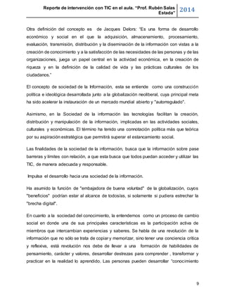 Reporte de intervención con TIC en el aula. “Prof. Rubén Salas 
Estada” 2014 
Otra definición del concepto es de Jacques Delors: “Es una forma de desarrollo 
económico y social en el que la adquisición, almacenamiento, procesamiento, 
evaluación, transmisión, distribución y la diseminación de la información con vistas a la 
creación de conocimiento y a la satisfacción de las necesidades de las personas y de las 
organizaciones, juega un papel central en la actividad económica, en la creación de 
riqueza y en la definición de la calidad de vida y las prácticas culturales de los 
ciudadanos.” 
El concepto de sociedad de la Información, esta se entiende como una construcción 
política e ideológica desarrollada junto a la globalización neoliberal, cuya principal meta 
ha sido acelerar la instauración de un mercado mundial abierto y "autorregulado". 
Asimismo, en la Sociedad de la información las tecnologías facilitan la creación, 
distribución y manipulación de la información, implicadas en las actividades sociales, 
culturales y económicas. El término ha tenido una connotación política más que teórica 
por su aspiración estratégica que permitirá superar el estancamiento social. 
Las finalidades de la sociedad de la información, busca que la información sobre pase 
barreras y límites con relación, a que esta busca que todos puedan acceder y utilizar las 
TIC, de manera adecuada y responsable. 
9 
Impulsa el desarrollo hacia una sociedad de la información. 
Ha asumido la función de "embajadora de buena voluntad" de la globalización, cuyos 
"beneficios" podrían estar al alcance de todos/as, si solamente si pudiera estrechar la 
"brecha digital". 
En cuanto a la sociedad del conocimiento, la entendemos como un proceso de cambio 
social en donde una de sus principales características es la participación activa de 
miembros que intercambian experiencias y saberes. Se habla de una revolución de la 
información que no sólo se trata de copiar y memorizar, sino tener una conciencia crítica 
y reflexiva, está revolución nos debe de llevar a una formación de habilidades de 
pensamiento, carácter y valores, desarrollar destrezas para comprender , transformar y 
practicar en la realidad lo aprendido. Las personas pueden desarrollar “conocimiento 
 