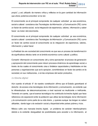 Reporte de intervención con TIC en el aula. “Prof. Rubén Salas 
Estada” 2014 
propio”, y así, utilizarlo de manera crítica y reflexiva en la gran cantidad de información 
que ahora podemos encontrar en la red. 
El conocimiento es el principal componente de cualquier actividad ya sea económica, 
social o cultural considera a las Tecnologías de Información y Comunicación (TIC) como 
un factor de cambio social, es la integración de experiencia, valores, información y saber 
hacer es motor del crecimiento. 
El conocimiento es el principal componente de cualquier actividad ya sea económica, 
social o cultural considera a las Tecnologías de Información y Comunicación (TIC) como 
un factor de cambio social el conocimiento es la integración de experiencia, valores, 
información y saber hacer 
La finalidad de una sociedad del conocimiento es que sea un proceso de transformación 
de significativos efectos tanto en el ámbito económico como cultural y político. 
Convertir información en conocimiento útil y cómo aprovechar el proceso de generación 
y apropiación del conocimiento para inducir procesos dinámicos de aprendizaje social, a 
través de los cuales el conocimiento crea o fortalece capacidades y habilidades en las 
personas u organizaciones que se lo apropian, convirtiéndose en factor de cambio en la 
sociedad, en sus instituciones, o en las empresas del sector productivo. 
10 
3.4 Brecha digital 
Aún cuando el artículo 6° de nuestra constitución afirma que el Estado garantizará el 
derecho de acceso a las tecnologías de la información y comunicación, es evidente que 
la infraestructura de telecomunicaciones a nivel nacional es insuficiente e ineficiente. 
Teniendo en cuenta, que el avance tecnológico ha contribuido la brecha digital, que hace 
referencia a la separación entre la población que utiliza las tecnologías de la información 
y la comunicación como parte de su vida diaria , y quienes aunque las tengan no saben 
utilizarlas, dando lugar a la exclusión social y disparidad entre países pobres y ricos. 
México sufre una marcada brecha digital, un problema de carácter interdisciplinario 
debido a la evidente desigualdad de posibilidades para acceder a la información, al 
 