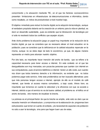 Reporte de intervención con TIC en el aula. “Prof. Rubén Salas 
Estada” 2014 
conocimiento y la educación mediante TIC, en el que los factores socioeconómico 
presentan limitaciones en infraestructura de telecomunicaciones e informática, dando 
como resultado, un índice de productividad a nivel mundial bajo. 
El objetivo inmediato para reducir la brecha digital, es la adopción de tecnología, aunque 
el verdadero propósito debería ser la creación de un entorno para la vida en plenitud, es 
decir un desarrollo sustentable, pues es evidente que la introducción de tecnología por 
sí sola no resolverá todos los conflictos que aquejan al país. 
Ante dicho problema la educación juega un papel muy importante en la reducción de la 
brecha digital, ya que se considera que es necesario elevar el nivel educativo en la 
población, pues se considera que la deficiencia en la calidad educativa repercute en la 
misma, aunque no se debe dejar de lado lo económico, ya que, de alguna manera 
representa un medio para alcanzar nuestro objetivo. 
Por otro lado, es importante hacer mención del ancho de banda, que se refiere a la 
capacidad necesaria para tener acceso a internet. En este contexto en el que las 
desigualdades son muy marcadas, son pocas las personas que cuentan con internet en 
sus computadoras, pues el servicio telefónico e internet tienen un alto costo, aun cuando 
nos dicen que todos tenemos derecho a la información, es evidente que no todos 
podemos pagar este servicio. Ante esta problemática se han buscado alternativas para 
que más personas tengan acceso a internet, ejemplo de ello es el modelo de café 
internet, que tiende al acceso masivo comunitario, a bajo costo. Ahora bien, es 
importante que tomemos en cuenta la velocidad y la eficiencia con que se accede a 
internet, debido a que el servicio no es de buena calidad, el problema es el tráfico en el 
ancho de banda, otra manera de visualizar la brecha. 
La pobreza es el principal factor de que la brecha se amplíe, ante esto es claro que se 
necesita inversión en infraestructura y compromiso en la elaboración de programas bien 
estructurados que tomen en cuenta el contexto, y la necesidad de capacitar a la población 
no solo a usar la tecnología, sino para que hagan buen uso de estas. 
11 
 