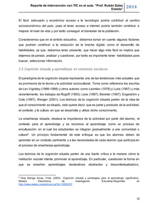 Reporte de intervención con TIC en el aula. “Prof. Rubén Salas 
Estada” 2014 
El fácil, adecuado y económico acceso a la tecnología podría contribuir al cambio 
socioeconómico del país, pues el tener acceso a internet podría también contribuir a 
mejorar el nivel de vida y por tanto conseguir el bienestar de la población. 
Consideramos que en el ámbito educativo, debemos tomar en cuenta algunos factores 
que podrían contribuir a la reducción de la brecha digital, como el desarrollo de 
habilidades, ya que, debemos tener presente, que hacer algo más fácil no implica que 
dejemos de pensar, analizar y cuestionar, por tanto es importante tener habilidades para 
buscar, seleccionar información. 
12 
3.5 Cognición situada y aprendizaje en contextos escolares 
El paradigma de la cognición situada representa una de las tendencias más actuales que 
es promisoria de la teoría y la actividad sociocultural. Toma como referencia los escritos 
de Lev Vigotsky (1986-1988) y otros autores como Leontiev (1978) y Luria (1987) y más 
recientemente, los trabajos de Rogoff (1993), Lave (1997), Bereiter (1997), Engeström y 
Cole (1997), Wenger (2001). Los teóricos de la cognición situada parten de la idea de 
que el conocimiento es situado, esto quiere decir, que es parte y producto de la actividad, 
el contexto y la cultura en que se desarrolla y utiliza dicho conocimiento. 
La enseñanza situada, destaca la importancia de la actividad por parte del alumno, el 
contexto para el aprendizaje y se reconoce al aprendizaje como un proceso de 
enculturación en el cual los estudiantes se integran gradualmente a una comunidad o 
cultura6. Un principio fundamental de este enfoque es que los alumnos deben de 
aprender en un contexto pertinente y a las necesidades de cada alumno que participa en 
el proceso de enseñanza-aprendizaje. 
Los teóricos de la cognición situada parten de una fuerte crítica a la manera cómo la 
institución escolar intenta promover el aprendizaje. En particular, cuestionan la forma en 
que se enseñan aprendizajes declarativos abstractos y descontextualizados, 
6 Díaz Barriga Arceo, Frida. (2003). Cognición situada y estrategias para el aprendizaje significativo. 
Revista Electrónica de Investigación Educativa.Disponible en 
http://www.redalyc.org/articulo.oa?id=15550207 
 
