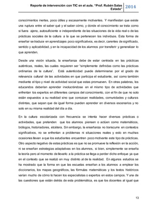 Reporte de intervención con TIC en el aula. “Prof. Rubén Salas 
Estada” 2014 
conocimientos inertes, poco útiles y escasamente motivantes. Y manifiestan que existe 
una ruptura entre el saber qué y el saber cómo, y donde el conocimiento se trata como 
si fuera ajeno, autosuficiente e independiente de las situaciones de la vida real o de las 
prácticas sociales de la cultura a la que se pertenecen los individuos. Esta forma de 
enseñar se traduce en aprendizajes poco significativos, es decir, carentes de significado, 
sentido y aplicabilidad, y en la incapacidad de los alumnos por transferir y generalizar lo 
que aprenden. 
Desde una visión situada, la enseñanza debe de estar centrada en las prácticas 
auténticas, reales, las cuales requieren ser “simplemente definidas como las prácticas 
ordinarias de la cultura”. Está autenticidad puede determinarse por el grado de 
relevancia cultural de las actividades en que participa el estudiante, así como también 
mediante el tipo y nivel de actividad social que estas promueven. En otras palabras, los 
educandos deberían aprender involucrándose en el mismo tipo de actividades que 
enfrentan los expertos en diferentes campos del conocimiento, con el fin de que no solo 
están expuestos a su realidad sino que conozcan realidades, comunidades y culturas 
distintas, que sepan que de igual forma pueden aprender en diversos escenarios y no 
solo en su misma realidad del día a día. 
En la cultura escolarizada con frecuencia se intenta hacer diversas prácticas o 
actividades, que pretenden que los alumnos piensen o actúen como matemáticos, 
biólogos, historiadores, etcétera. Sin embargo, la enseñanza no transcurre en contextos 
significativos, no se enfrentan a problemas ni situaciones reales y esto en muchas 
ocasiones llevan a que los estudiantes encuentren poco motivante este tipo de prácticas. 
Otro aspecto negativo de estas prácticas es que no se promueve la reflexión en la acción, 
ni se enseñan estrategias adaptativas en los alumnos, si bien, simplemente se enseña 
la teoría pero al momento de llevarlo a la práctica se llega a perder dicho enfoque ya que 
en el contexto que se realizó en muy distinto al de la realidad. En algunos estudios se 
ha mostrado que la forma en que las escuelas enseñan a los alumnos a emplear los 
diccionarios, los mapas geográficos, las fórmulas matemáticas y los textos históricos 
varían mucho de cómo lo hacen los especialistas o expertos en estos campos. Y una de 
las cuestiones que están detrás de esta problemática, es que los docentes al igual que 
13 
 