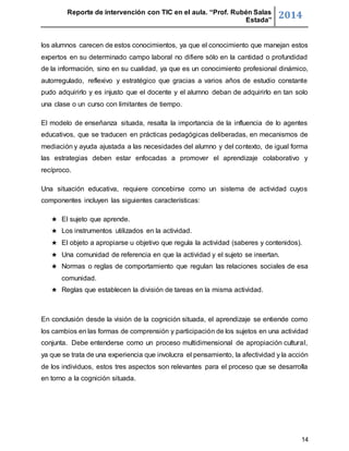 Reporte de intervención con TIC en el aula. “Prof. Rubén Salas 
Estada” 2014 
los alumnos carecen de estos conocimientos, ya que el conocimiento que manejan estos 
expertos en su determinado campo laboral no difiere sólo en la cantidad o profundidad 
de la información, sino en su cualidad, ya que es un conocimiento profesional dinámico, 
autorregulado, reflexivo y estratégico que gracias a varios años de estudio constante 
pudo adquirirlo y es injusto que el docente y el alumno deban de adquirirlo en tan solo 
una clase o un curso con limitantes de tiempo. 
El modelo de enseñanza situada, resalta la importancia de la influencia de lo agentes 
educativos, que se traducen en prácticas pedagógicas deliberadas, en mecanismos de 
mediación y ayuda ajustada a las necesidades del alumno y del contexto, de igual forma 
las estrategias deben estar enfocadas a promover el aprendizaje colaborativo y 
recíproco. 
Una situación educativa, requiere concebirse como un sistema de actividad cuyos 
componentes incluyen las siguientes características: 
★ El sujeto que aprende. 
★ Los instrumentos utilizados en la actividad. 
★ El objeto a apropiarse u objetivo que regula la actividad (saberes y contenidos). 
★ Una comunidad de referencia en que la actividad y el sujeto se insertan. 
★ Normas o reglas de comportamiento que regulan las relaciones sociales de esa 
14 
comunidad. 
★ Reglas que establecen la división de tareas en la misma actividad. 
En conclusión desde la visión de la cognición situada, el aprendizaje se entiende como 
los cambios en las formas de comprensión y participación de los sujetos en una actividad 
conjunta. Debe entenderse como un proceso multidimensional de apropiación cultural, 
ya que se trata de una experiencia que involucra el pensamiento, la afectividad y la acción 
de los individuos, estos tres aspectos son relevantes para el proceso que se desarrolla 
en torno a la cognición situada. 
 