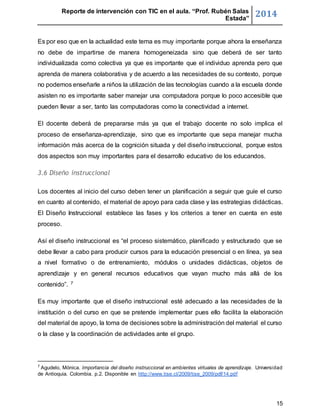 Reporte de intervención con TIC en el aula. “Prof. Rubén Salas 
Estada” 2014 
Es por eso que en la actualidad este tema es muy importante porque ahora la enseñanza 
no debe de impartirse de manera homogeneizada sino que deberá de ser tanto 
individualizada como colectiva ya que es importante que el individuo aprenda pero que 
aprenda de manera colaborativa y de acuerdo a las necesidades de su contexto, porque 
no podemos enseñarle a niños la utilización de las tecnologías cuando a la escuela donde 
asisten no es importante saber manejar una computadora porque lo poco accesible que 
pueden llevar a ser, tanto las computadoras como la conectividad a internet. 
El docente deberá de prepararse más ya que el trabajo docente no solo implica el 
proceso de enseñanza-aprendizaje, sino que es importante que sepa manejar mucha 
información más acerca de la cognición situada y del diseño instruccional, porque estos 
dos aspectos son muy importantes para el desarrollo educativo de los educandos. 
15 
3.6 Diseño instruccional 
Los docentes al inicio del curso deben tener un planificación a seguir que guíe el curso 
en cuanto al contenido, el material de apoyo para cada clase y las estrategias didácticas. 
El Diseño Instruccional establece las fases y los criterios a tener en cuenta en este 
proceso. 
Así el diseño instruccional es “el proceso sistemático, planificado y estructurado que se 
debe llevar a cabo para producir cursos para la educación presencial o en línea, ya sea 
a nivel formativo o de entrenamiento, módulos o unidades didácticas, objetos de 
aprendizaje y en general recursos educativos que vayan mucho más allá de los 
contenido”. 7 
Es muy importante que el diseño instruccional esté adecuado a las necesidades de la 
institución o del curso en que se pretende implementar pues ello facilita la elaboración 
del material de apoyo, la toma de decisiones sobre la administración del material el curso 
o la clase y la coordinación de actividades ante el grupo. 
7 Agudelo, Mónica. Importancia del diseño instruccional en ambientes virtuales de aprendizaje. Universidad 
de Antioquia. Colombia. p.2. Disponible en http://www.tise.cl/2009/tise_2009/pdf/14.pdf 
 