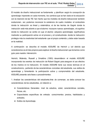 Reporte de intervención con TIC en el aula. “Prof. Rubén Salas 
Estada” 2014 
El modelo de diseño instruccional se fundamenta y planifican según la concepción de 
aprendizaje imperante en cada momento, los cambios que se han dado en la educación 
con la inserción de las TIC han hecho que los modelos de diseño instruccional también 
evolucionen, así, podemos reconocer la existencia de cuatro modelos: el conductista 
donde la instrucción es lineal y sistemática, el de las teorías de Gagné donde la 
instrucción está más abierto a que el alumno incorpore nuevos aprendizajes, el cognitivo 
donde la instrucción se centra en que el alumno adquiera aprendizajes significativos 
mediante su participación activa en el proceso y el constructivista donde la instrucción 
privilegia más la creatividad del estudiante que el propio contenido y debe estar basado 
en la realidad. 
A continuación se describe el modelo ASSURE de Heinich y col debido que 
consideramos es el más propicio para explicar el diseño instruccional que tomamos como 
guía para nuestra intervención. 
Heinich, Molenda, Russell y Smaldino (1993) desarrollaron el modelo ASSURE 
incorporando los eventos de instrucción de Robert Gagné para asegurar el uso efectivo 
de los medios en la instrucción. El modelo ASSURE tiene sus raíces teóricas en el 
constructivismo, partiendo de las características concretas del estudiante, sus estilos de 
aprendizaje y fomentando la participación activa y comprometida del estudiante. 
ASSURE presenta seis fases o procedimientos: 
1. Analizar las características del estudiante.Ante de comenzar, se debe conocer las 
características de los estudiantes, en relación a: 
★ Características Generales: nivel de estudios, edad, características sociales, 
16 
físicas, etc. 
★ Capacidades específicas de entrada: conocimientos previos, habilidades y 
actitudes. 
★ Estilos de Aprendizaje. 
 