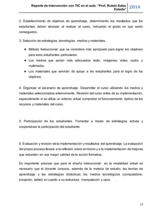 Reporte de intervención con TIC en el aula. “Prof. Rubén Salas 
Estada” 2014 
2. Establecimiento de objetivos de aprendizaje, determinando los resultados que los 
estudiantes deben alcanzar al realizar el curso, indicando el grado en que serán 
conseguidos. 
17 
3. Selección de estrategias, tecnologías, medios y materiales. 
★ Método Instruccional que se considera más apropiado para lograr los objetivos 
para esos estudiantes particulares. 
★ Los medios que serían más adecuados: texto, imágenes, video, audio, y 
multimedia. 
★ Los materiales que servirán de apoyo a los estudiantes para el logro de los 
objetivos. 
4. Organizar el escenario de aprendizaje. Desarrollar el curso utilizando los medios y 
materiales seleccionados anteriormente. Revisión del curso antes de su implementación, 
especialmente si se utiliza un entorno virtual comprobar el funcionamiento óptimo de los 
recursos y materiales del curso. 
5. Participación de los estudiantes. Fomentar a través de estrategias activas y 
cooperativas la participación del estudiante. 
6. Evaluación y revisión de la implementación y resultados del aprendizaje. La evaluación 
del propio proceso llevará a la reflexión sobre el mismo y a la implementación de mejoras 
que redunden en una mayor calidad de la acción formativa. 
Es importante precisar que para el diseño instruccional en la modalidad virtual es 
necesario que el docente conozca, además de la materia de estudio, las teorías de 
aprendizaje y las estrategias didácticas; los medios tecnológicos (computadora, 
proyector, tablet) en cuanto a su estructura, manipulación y usos. 
 