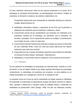 Reporte de intervención con TIC en el aula. “Prof. Rubén Salas 
Estada” 2014 
Un buen diseñador instruccional debe ser una persona preparada en el campo de la 
pedagogía, la psicología del aprendizaje, la psicopedagogía, los entornos virtuales de 
enseñanza, la formación a distancia, los entornos colaborativos, etc. 
El diseñador instruccional para el desarrollo de materiales didácticos en entornos 
virtuales deberá disponer de: 
★ Habilidades informáticas básicas y específicas de los EVA que le permitan la 
18 
adaptación de contenidos para la enseñanza a distancia y virtual. 
★ Conocimiento preciso de las características que presentan los materiales en la 
enseñanza mediada por la tecnología, los elementos que la componen, los 
formatos y tipologías. Con la capacidad de valorar las ventajas e inconvenientes 
en el empleo de unos y otros en cada caso. 
★ Conocimiento sobre las implicaciones de tiempo y trabajo que supone el desarrollo 
de unos materiales frente a otros de modo que pueda seleccionar las mejores 
soluciones para cada caso concreto. 
★ Capacidad en el uso y manejo del software específico para el diseño de materiales 
en diversos formatos (textual, hipertextual, multimedia,etc.) 
★ Habilidades y conocimientos sobre la evaluación de los procesos de formación.8 
3.6.1 Webquest 
Es una aplicación de estrategias de aprendizaje por descubrimiento, basada en el uso 
de internet. su uso es integral, debido a que integra aspectos del enfoque de aprendizaje 
constructivista, la metodología de enseñanza por proyectos, es otras palabras es un 
trabajo desarrollado por investigación a través de la navegación web. 
La propósito inicial con el que se creó la metodología de trabajo basada en WebQuest 
fue desarrollar en el alumnado la capacidad de navegar por Internet teniendo un objetivo 
claro, aprender a seleccionar y recuperar datos de múltiples fuentes y desarrollar las 
habilidades de pensamiento crítico (Dodge, 1998). Por ello una Webquest consiste, 
8 Belloch, Consuelo. Diseño instruccional. Unidad de tecnología educativa. Universidad de 
Valencia.Disponible en http://www.uv.es/~bellochc/pedagogia/EVA4.pdf 
 