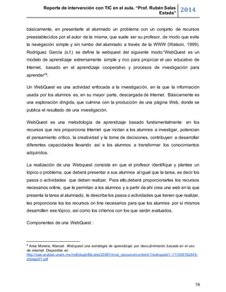 Reporte de intervención con TIC en el aula. “Prof. Rubén Salas 
Estada” 2014 
básicamente, en presentarle al alumnado un problema con un conjunto de recursos 
preestablecidos por el autor de la misma, que suele ser su profesor, de modo que evite 
la navegación simple y sin rumbo del alumnado a través de la WWW (Watson, 1999). 
Rodríguez García (s.f.) se define la webquest del sigui ente modo:“WebQuest es un 
modelo de aprendizaje extremamente simple y rico para propiciar el uso educativo de 
Internet, basado en el aprendizaje cooperativo y procesos de investigación para 
aprender”9. 
Un WebQuest es una actividad enfocada a la investigación, en la que la información 
usada por los alumnos es, en su mayor parte, descargada de Internet. Básicamente es 
una exploración dirigida, que culmina con la producción de una página Web, donde se 
publica el resultado de una investigación. 
WebQuest es una metodología de aprendizaje basado fundamentalmente en los 
recursos que nos proporciona Internet que incitan a los alumnos a investigar, potencian 
el pensamiento crítico, la creatividad y la toma de decisiones, contribuyen a desarrollar 
diferentes capacidades llevando así a los alumnos a transformar los conocimientos 
adquiridos. 
La realización de una Webquest consiste en que el profesor identifique y plantee un 
tópico o problema, que deberá presentar a sus alumnos al igual que la tarea, es decir los 
pasos o actividades que deben realizar. Para ello,deberá proporcionarles los recursos 
necesarios online, que le permitan a los alumnos y a partir de ahí crea una web en la que 
presenta la tarea al alumnado, le describe los pasos o actividades que tienen que realizar, 
les proporciona los los recursos on line necesarios para que los alumnos por sí mismos 
desarrollen ese tópico, así como los criterios con los que serán evaluados. 
19 
Componentes de una WebQuest : 
9 Area Moreira, Manuel. Webquest una estrategia de aprendizaje por descubrimiento basada en el uso 
de internet. Disponible en 
http://sae.acatlan.unam.mx/mdl/pluginfile.php/25981/mod_resource/content/1/webquest1 -111009182645- 
phpapp01.pdf 
 