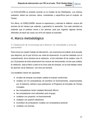 Reporte de intervención con TIC en el aula. “Prof. Rubén Salas 
Estada” 2014 
La EVALUACIÓN es añadido reciente en el modelo de las WebQuests. Los criterios 
evaluativo deben ser precisos, claros, consistentes y específicos para el conjunto de 
Tareas. 
Por último, la CONCLUSIÓN resume la experiencia y estimula la reflexión acerca del 
proceso de tal manera que extienda y generalice lo aprendido. Con esta actividad se 
pretende que el profesor anime a los alumnos para que sugieran algunas formas 
diferentes de hacer las cosas con el fin de mejorar la actividad. 
21 
4. Marco metodológico 
4.1 Elaboración de la estrategia para detectar las necesidades y áreas de 
oportunidad 
Para iniciar con nuestro trabajo de intervención, nos acercamos al contexto de la escuela 
que elegimos, por lo que hicimos una visita de observación, la cual fue realizada con el 
consentimiento de la directora de la institución, el día miércoles 22 de octubre a las 12 
pm. El propósito de dicha observación fue conocer las herramientas con las que contaba 
la institución, ésta se llevó a cabo en la única aula de cómputo, en la cual trabajan todos 
los alumnos de la institución, una hora por semana. 
Los resultados fueron los siguientes: 
● el salón de cómputo era amplio, estaba en buenas condiciones 
● contaba con 43 computadoras de escritorio en funcionamiento, proporcionadas 
por el Gobierno, debido a que pertenecían al Programa de Escuelas de Tiempo 
Completo. 
● las computadoras tienen instalado Microsoft office 8 
● las computadoras eran suficientes para el grupo. 
● contaban con proyector, en funcionamiento 
● contaban con pizarrón electrónico. 
● el profesor de computación contaba con computadora personal 
● contaban con bocinas 
 