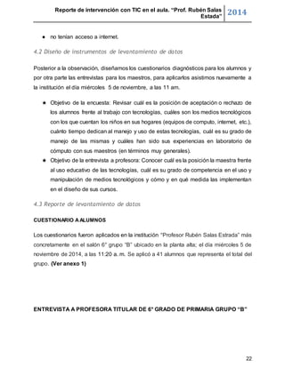 Reporte de intervención con TIC en el aula. “Prof. Rubén Salas 
Estada” 2014 
22 
● no tenían acceso a internet. 
4.2 Diseño de instrumentos de levantamiento de datos 
Posterior a la observación, diseñamos los cuestionarios diagnósticos para los alumnos y 
por otra parte las entrevistas para los maestros, para aplicarlos asistimos nuevamente a 
la institución el día miércoles 5 de noviembre, a las 11 am. 
★ Objetivo de la encuesta: Revisar cuál es la posición de aceptación o rechazo de 
los alumnos frente al trabajo con tecnologías, cuáles son los medios tecnológicos 
con los que cuentan los niños en sus hogares (equipos de computo, internet, etc.), 
cuánto tiempo dedican al manejo y uso de estas tecnologías, cuál es su grado de 
manejo de las mismas y cuáles han sido sus experiencias en laboratorio de 
cómputo con sus maestros (en términos muy generales). 
★ Objetivo de la entrevista a profesora: Conocer cuál es la posición la maestra frente 
al uso educativo de las tecnologías, cuál es su grado de competencia en el uso y 
manipulación de medios tecnológicos y cómo y en qué medida las implementan 
en el diseño de sus cursos. 
4.3 Reporte de levantamiento de datos 
CUESTIONARIO A ALUMNOS 
Los cuestionarios fueron aplicados en la institución “Profesor Rubén Salas Estrada” más 
concretamente en el salón 6° grupo “B” ubicado en la planta alta; el día miércoles 5 de 
noviembre de 2014, a las 11:20 a. m. Se aplicó a 41 alumnos que representa el total del 
grupo. (Ver anexo 1) 
ENTREVISTA A PROFESORA TITULAR DE 6° GRADO DE PRIMARIA GRUPO “B” 
 