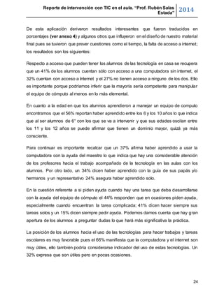 Reporte de intervención con TIC en el aula. “Prof. Rubén Salas 
Estada” 2014 
De esta aplicación derivaron resultados interesantes que fueron traducidos en 
porcentajes (ver anexo 4) y algunos otros que influyeron en el diseño de nuestro material 
final pues se tuvieron que prever cuestiones como el tiempo, la falta de acceso a internet; 
los resultados son los siguientes: 
Respecto a acceso que pueden tener los alumnos de las tecnología en casa se recupera 
que un 41% de los alumnos cuentan sólo con acceso a una computadora sin internet, el 
32% cuentan con acceso a Internet y el 27% no tienen acceso a ninguno de los dos. Ello 
es importante porque podríamos inferir que la mayoría sería competente para manipular 
el equipo de cómputo al menos en lo más elemental. 
En cuanto a la edad en que los alumnos aprendieron a manejar un equipo de computo 
encontramos que el 56% reportan haber aprendido entre los 6 y los 10 años lo que indica 
que al ser alumnos de 6° con los que se va a intervenir y que sus edades oscilan entre 
los 11 y los 12 años se puede afirmar que tienen un dominio mayor, quizá ya más 
consciente. 
Para continuar es importante recalcar que un 37% afirma haber aprendido a usar la 
computadora con la ayuda del maestro lo que indica que hay una considerable atención 
de los profesores hacia el trabajo acompañado de la tecnología en las aulas con los 
alumnos. Por otro lado, un 34% dicen haber aprendido con la guía de sus papás y/o 
hermanos y un representativo 24% asegura haber aprendido solo. 
En la cuestión referente a si piden ayuda cuando hay una tarea que deba desarrollarse 
con la ayuda del equipo de cómputo el 44% responden que en ocasiones piden ayuda, 
especialmente cuando encuentran la tarea complicada; 41% dicen hacer siempre sus 
tareas solos y un 15% dicen siempre pedir ayuda. Podemos darnos cuenta que hay gran 
apertura de los alumnos a preguntar dudas lo que hará más significativa la práctica. 
La posición de los alumnos hacia el uso de las tecnologías para hacer trabajos y tareas 
escolares es muy favorable pues el 66% manifiesta que la computadora y el internet son 
muy útiles, ello también podría considerarse indicador del uso de estas tecnologías. Un 
32% expresa que son útiles pero en pocas ocasiones. 
24 
 