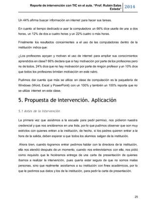 Reporte de intervención con TIC en el aula. “Prof. Rubén Salas 
Estada” 2014 
25 
Un 44% afirma buscar información en internet para hacer sus tareas. 
En cuanto al tiempo dedicado a usar la computadora un 66% dice usarla de una a dos 
horas, un 12% de dos a cuatro horas y un 22% cuatro o más horas. 
Finalmente los resultados concernientes a el uso de las computadoras dentro de la 
institución indica que: 
¿Los profesores apoyan y motivan el uso de internet para ampliar sus conocimientos 
aprendidos en clase? 66% declara que si hay motivación por parte de los profesores pero 
no de todos, 24% dice que no hay motivación por parte de ningún profesor y un 10% dice 
que todos los profesores brindan motivación en este rubro. 
Pudimos dar cuenta que más se utiliza en clase de computación es la paquetería de 
Windows (Word, Excel y PowerPoint) con un 100% y también un 100% reporta que no 
se utiliza internet en esta clase. 
5. Propuesta de intervención. Aplicación 
5.1 Antes de la intervención 
La primera vez que asistimos a la escuela para pedir permiso, nos pidieron nuestra 
credencial y que nos anotáramos en una lista, por lo que pudimos observar que son muy 
estrictos con quienes entran a la institución, de hecho, sí los padres quieren entrar a la 
hora de la salida, deben esperar a que todos los alumnos salgan de la institución. 
Ahora bien, cuando logramos entrar pedimos hablar con la directora de la institución, 
ella nos atendió después de un momento, cuando nos entrevistamos con ella, nos pidió 
como requisito que le hiciéramos entrega de una carta de presentación de quienes 
íbamos a realizar la intervención, pues quería estar segura de que no somos malas 
personas, sino que realmente asistíamos a su institución con fines académicos, por lo 
que le pedimos sus datos y los de la institución, para pedir la carta de presentación. 
 