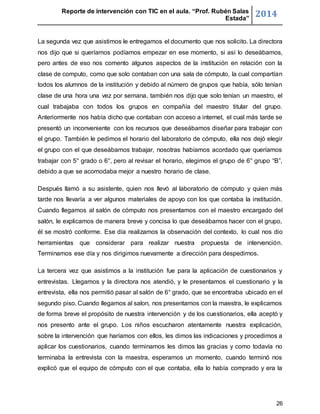 Reporte de intervención con TIC en el aula. “Prof. Rubén Salas 
Estada” 2014 
La segunda vez que asistimos le entregamos el documento que nos solicito. La directora 
nos dijo que si queríamos podíamos empezar en ese momento, si así lo deseábamos, 
pero antes de eso nos comento algunos aspectos de la institución en relación con la 
clase de computo, como que solo contaban con una sala de cómputo, la cual compartían 
todos los alumnos de la institución y debido al número de grupos que había, sólo tenían 
clase de una hora una vez por semana, también nos dijo que solo tenían un maestro, el 
cual trabajaba con todos los grupos en compañía del maestro titular del grupo. 
Anteriormente nos había dicho que contaban con acceso a internet, el cual más tarde se 
presentó un inconveniente con los recursos que deseábamos diseñar para trabajar con 
el grupo. También le pedimos el horario del laboratorio de cómputo, ella nos dejó elegir 
el grupo con el que deseábamos trabajar, nosotras habíamos acordado que queríamos 
trabajar con 5° grado o 6°, pero al revisar el horario, elegimos el grupo de 6° grupo “B”, 
debido a que se acomodaba mejor a nuestro horario de clase. 
Después llamó a su asistente, quien nos llevó al laboratorio de cómputo y quien más 
tarde nos llevaría a ver algunos materiales de apoyo con los que contaba la institución. 
Cuando llegamos al salón de cómputo nos presentamos con el maestro encargado del 
salón, le explicamos de manera breve y concisa lo que deseábamos hacer con el grupo, 
él se mostró conforme. Ese día realizamos la observación del contexto, lo cual nos dio 
herramientas que considerar para realizar nuestra propuesta de intervención. 
Terminamos ese día y nos dirigimos nuevamente a dirección para despedirnos. 
La tercera vez que asistimos a la institución fue para la aplicación de cuestionarios y 
entrevistas. Llegamos y la directora nos atendió, y le presentamos el cuestionario y la 
entrevista, ella nos permitió pasar al salón de 6° grado, que se encontraba ubicado en el 
segundo piso. Cuando llegamos al salon, nos presentamos con la maestra, le explicamos 
de forma breve el propósito de nuestra intervención y de los cuestionarios, ella aceptó y 
nos presento ante el grupo. Los niños escucharon atentamente nuestra explicación, 
sobre la intervención que haríamos con ellos, les dimos las indicaciones y procedimos a 
aplicar los cuestionarios, cuando terminamos les dimos las gracias y como todavía no 
terminaba la entrevista con la maestra, esperamos un momento, cuando terminó nos 
explicó que el equipo de cómputo con el que contaba, ella lo había comprado y era la 
26 
 