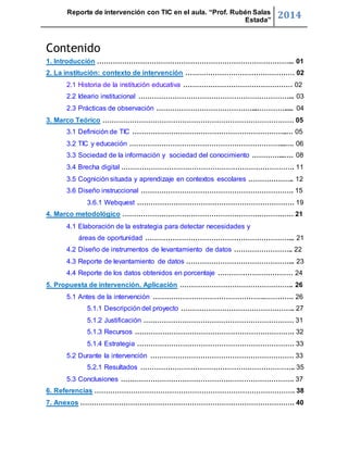 Reporte de intervención con TIC en el aula. “Prof. Rubén Salas 
Estada” 2014 
Contenido 
1. Introducción …………………………………………………………………………... 01 
2. La institución: contexto de intervención ………………………………………… 02 
2.1 Historia de la institución educativa ………………………………………… 02 
2.2 Ideario institucional …………………………………………………………... 03 
2.3 Prácticas de observación ……………………………………...…………..... 04 
3. Marco Teórico ………………………………………………………………………… 05 
3.1 Definición de TIC …………………………………………………………..… 05 
3.2 TIC y educación …………………………………………………………...…. 06 
3.3 Sociedad de la información y sociedad del conocimiento …………...…. 08 
3.4 Brecha digital …………………………………………………………………. 11 
3.5 Cognición situada y aprendizaje en contextos escolares ……………….. 12 
3.6 Diseño instruccional …………………………………………………………. 15 
3.6.1 Webquest …………………………………………………………… 19 
4. Marco metodológico ………………………………………………………………… 21 
4.1 Elaboración de la estrategia para detectar necesidades y 
áreas de oportunidad ………………………………………………………... 21 
4.2 Diseño de instrumentos de levantamiento de datos …………………….. 22 
4.3 Reporte de levantamiento de datos ………………………………………... 23 
4.4 Reporte de los datos obtenidos en porcentaje …………………………… 24 
5. Propuesta de intervención. Aplicación ………………………………………….. 26 
5.1 Antes de la intervención ………………………………………….…………. 26 
5.1.1 Descripción del proyecto ………………………………………….. 27 
5.1.2 Justificación ………………………………………………………… 31 
5.1.3 Recursos ……………………………………………………………. 32 
5.1.4 Estrategia …………………………………………………………… 33 
5.2 Durante la intervención ……………………………………………………… 33 
5.2.1 Resultados ………………………………………………………….. 35 
5.3 Conclusiones …………………………………………………………………. 37 
6. Referencias ……………………………………………………………………………. 38 
7. Anexos …………………………………………………………………………………. 40 
 