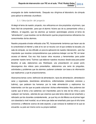 Reporte de intervención con TIC en el aula. “Prof. Rubén Salas 
Estada” 2014 
encargada de darle mantenimiento. Después nos dirigimos al laboratorio de cómputo 
para aplicar la entrevista al profesor. 
27 
5.1.1 Descripción del proyecto 
Al elegir el tema de nuestro proyecto, nos enfocamos en dos propósitos: el primero, que 
fuera fácil de comprender, para que el alumno hiciera uso de su pensamiento crítico y 
reflexivo, el segundo, que los alumnos ya tuvieran aprendizajes previos al tema de 
“alimentación” y que nosotras con la información que les proporcionamos reforzamos los 
conocimientos de los alumnos. 
Nuestra propuesta al estar enfocada a las TIC, forzosamente teníamos que hacer uso de 
la conectividad al internet y este al no ser un recurso con el que contaba la escuela y la 
sala de cómputo, se nos dificulto un poco la aplicación de nuestra intervención, pero fue 
importante que nosotras comprendiéramos que podemos trabajar con las TIC sin tener 
acceso al internet. Eso nos hizo buscar otros recursos y herramientas para poder 
presentar nuestro tema. Tuvimos que elaborar nuestros recursos desde casa para poder 
llevarlos al aula, elaboramos una WebQuest, una presentación en power point, 
descargamos dos vídeos para presentarlos, elaboramos una serie de preguntas, 
actividades y problemas que los alumnos pudieran contestar con base a la información 
que explicamos y que le proporcionamos. 
Abarcamos temas como: definición de alimentación, tipos de alimentación, alimentación 
sana y organizada, desórdenes alimenticios, enfermedades (obesidad, anorexia y 
bulimia), que padecen los humanos por la mala alimentación y explicamos los 
tratamientos con los que se puede solucionar dichas enfermedades. Nos podemos dar 
cuenta que el tema y los subtemas son importantes para la vida de los niños y para 
cualquier ser humano, además de que creemos que este tema debe de ser enseñado y 
reforzado por los docentes constantemente, ya que hoy en día México es el primer lugar 
con obesidad a nivel mundial, es un tema que debe ser enseñado para que el niño tome 
conciencia y reflexione acerca de este aspecto, y que conozca la realidad en la que se 
encuentra su país así mismo como su propia realidad. 
 