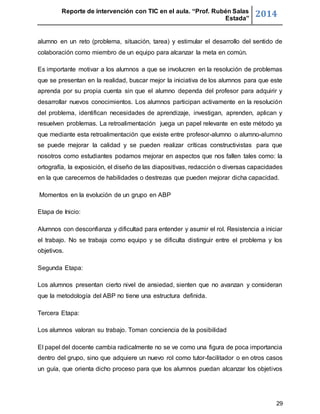 Reporte de intervención con TIC en el aula. “Prof. Rubén Salas 
Estada” 2014 
alumno en un reto (problema, situación, tarea) y estimular el desarrollo del sentido de 
colaboración como miembro de un equipo para alcanzar la meta en común. 
Es importante motivar a los alumnos a que se involucren en la resolución de problemas 
que se presentan en la realidad, buscar mejor la iniciativa de los alumnos para que este 
aprenda por su propia cuenta sin que el alumno dependa del profesor para adquirir y 
desarrollar nuevos conocimientos. Los alumnos participan activamente en la resolución 
del problema, identifican necesidades de aprendizaje, investigan, aprenden, aplican y 
resuelven problemas. La retroalimentación juega un papel relevante en este método ya 
que mediante esta retroalimentación que existe entre profesor-alumno o alumno-alumno 
se puede mejorar la calidad y se pueden realizar críticas constructivistas para que 
nosotros como estudiantes podamos mejorar en aspectos que nos fallen tales como: la 
ortografía, la exposición, el diseño de las diapositivas, redacción o diversas capacidades 
en la que carecemos de habilidades o destrezas que pueden mejorar dicha capacidad. 
29 
Momentos en la evolución de un grupo en ABP 
Etapa de Inicio: 
Alumnos con desconfianza y dificultad para entender y asumir el rol. Resistencia a iniciar 
el trabajo. No se trabaja como equipo y se dificulta distinguir entre el problema y los 
objetivos. 
Segunda Etapa: 
Los alumnos presentan cierto nivel de ansiedad, sienten que no avanzan y consideran 
que la metodología del ABP no tiene una estructura definida. 
Tercera Etapa: 
Los alumnos valoran su trabajo. Toman conciencia de la posibilidad 
El papel del docente cambia radicalmente no se ve como una figura de poca importancia 
dentro del grupo, sino que adquiere un nuevo rol como tutor-facilitador o en otros casos 
un guía, que orienta dicho proceso para que los alumnos puedan alcanzar los objetivos 
 