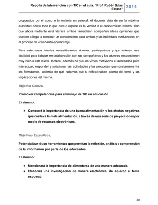 Reporte de intervención con TIC en el aula. “Prof. Rubén Salas 
Estada” 2014 
propuestos por el curso o la materia en general, el docente deja de ser la máxima 
autoridad donde todo lo que dice o expone es la verdad o el conocimiento mismo, sino 
que ahora mediante está técnica ambos interactúan comparten ideas, opiniones que 
pueden a llegar a construir un conocimiento para ambos y las individuos involucrados en 
el proceso de enseñanza-aprendizaje. 
Para este nueva técnica necesitábamos alumnos participativos y que tuvieran esa 
facilidad para trabajar en colaboración con sus compañeros y los alumnos respondieron 
muy bien a esta nueva técnica, además de que los vimos motivados e interesados para 
interactuar, responder y solucionar las actividades y las preguntas que constantemente 
les formulamos, además de que notamos que si reflexionaban acerca del tema y las 
implicaciones del mismo. 
30 
Objetivo General. 
Promover competencias para el manejo de TIC en educación 
El alumno: 
● Conocerá la importancia de una buena alimentación y los efectos negativos 
que conlleva la mala alimentación, a través de una serie de proyecciones por 
medio de recursos electrónicos. 
Objetivos Específicos. 
Potencializar el uso herramientas que permitan la reflexión, análisis y comprensión 
de la información por parte de los educandos. 
El alumno: 
● Mencionará la importancia de alimentarse de una manera adecuada. 
● Elaborará una investigación de manera electrónica, de acuerdo al tema 
expuesto. 
 