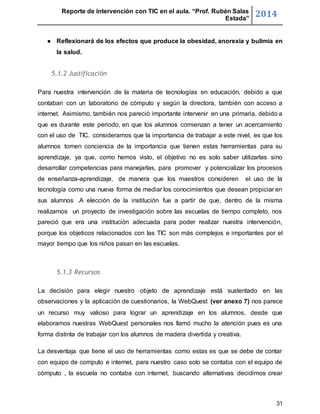 Reporte de intervención con TIC en el aula. “Prof. Rubén Salas 
Estada” 2014 
● Reflexionará de los efectos que produce la obesidad, anorexia y bulimia en 
31 
la salud. 
5.1.2 Justificación 
Para nuestra intervención de la materia de tecnologías en educación, debido a que 
contaban con un laboratorio de cómputo y según la directora, también con acceso a 
internet. Asimismo, también nos pareció importante intervenir en una primaria, debido a 
que es durante este periodo, en que los alumnos comienzan a tener un acercamiento 
con el uso de TIC. consideramos que la importancia de trabajar a este nivel, es que los 
alumnos tomen conciencia de la importancia que tienen estas herramientas para su 
aprendizaje, ya que, como hemos visto, el objetivo no es solo saber utilizarlas sino 
desarrollar competencias para manejarlas, para promover y potencializar los procesos 
de enseñanza-aprendizaje, de manera que los maestros consideren el uso de la 
tecnología como una nueva forma de mediar los conocimientos que desean propiciar en 
sus alumnos .A elección de la institución fue a partir de que, dentro de la misma 
realizamos un proyecto de investigación sobre las escuelas de tiempo completo, nos 
pareció que era una institución adecuada para poder realizar nuestra intervención, 
porque los objeticos relacionados con las TIC son más complejos e importantes por el 
mayor tiempo que los niños pasan en las escuelas. 
5.1.3 Recursos 
La decisión para elegir nuestro objeto de aprendizaje está sustentado en las 
observaciones y la aplicación de cuestionarios, la WebQuest (ver anexo 7) nos parece 
un recurso muy valioso para lograr un aprendizaje en los alumnos, desde que 
elaboramos nuestras WebQuest personales nos llamó mucho la atención pues es una 
forma distinta de trabajar con los alumnos de madera divertida y creativa. 
La desventaja que tiene el uso de herramientas como estas es que se debe de contar 
con equipo de computo e internet, para nuestro caso solo se contaba con el equipo de 
cómputo , la escuela no contaba con internet, buscando alternativas decidimos crear 
 
