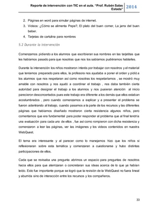 Reporte de intervención con TIC en el aula. “Prof. Rubén Salas 
Estada” 2014 
2. Páginas en word para simular páginas de internet. 
3. Videos: ¿Cómo se alimenta Pepe?, El plato del buen comer, La jarra del buen 
33 
beber. 
4. Tarjetas de cartulina para nombres 
5.2 Durante la intervención 
Comenzamos pidiendo a los alumnos que escribieran sus nombres en las tarjetitas que 
les habíamos pasado para que nosotras que nos los sabíamos pudiéramos hablarles. 
Durante la intervención los niños mostraron interés por trabajar con nosotros y el material 
que teníamos preparado para ellos, la profesora nos ayudaba a poner el orden y pidió a 
los alumnos que nos respetaran así como nosotras los respetaríamos , se mostró muy 
amable con nosotros y nos ayudó a coordinar el trabajo , nos daba también cierta 
autoridad para designar el trabajo a los alumnos y nos pusieran atención al inicio 
parecieron desconcertados pues este trabajo era diferente a los demás que ellos estaban 
acostumbrados , pero cuando comenzamos a explicar y a presentar el problema se 
fueron adentrando al trabajo, cuando pasamos a la parte de los recursos y las diferentes 
páginas que habíamos diseñado mostraron cierta resistencia algunos niños, pero 
comentamos que era fundamental para poder responder al problema que al final tendría 
una evaluación para cada uno de ellos , fue así como rompieron con dicha resistencia y 
comenzaron a leer las páginas, ver las imágenes y los videos contenidos en nuestra 
WebQuest. 
El tema era interesante y al parecer como lo manejamos hizo que los niños si 
reflexionaran sobre esta temática y comenzaran a cuestionarse y hubo distintas 
participaciones de ellos. 
Cada que se revisaba una pregunta abrimos un espacio para preguntas de nosotros 
hacia ellos para que aterrizaran o concretaran sus ideas acerca de lo que ya habían 
leído. Esto fue importante porque se logró que la revisión de la WebQuest no fuera lineal 
y aburrida sino de interacción entre los recursos y los compañeros. 
 